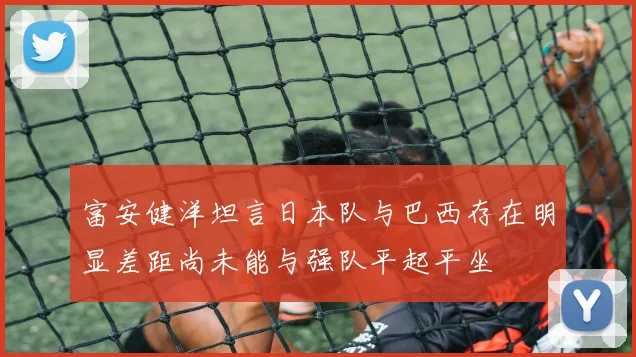 富安健洋坦言日本队与巴西存在明显差距尚未能与强队平起平坐