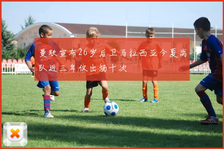 曼联宣布26岁后卫马拉西亚今夏离队近三年仅出场十次