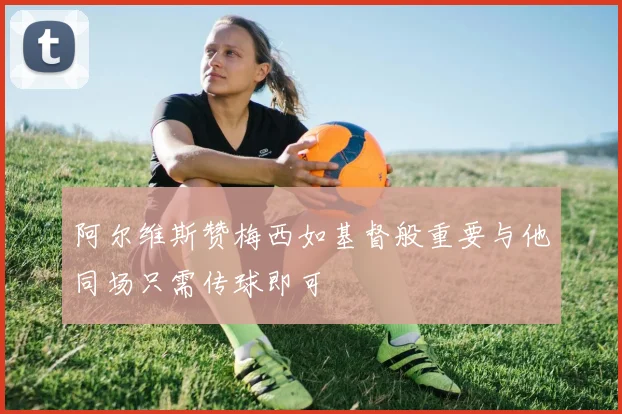 阿尔维斯赞梅西如基督般重要与他同场只需传球即可