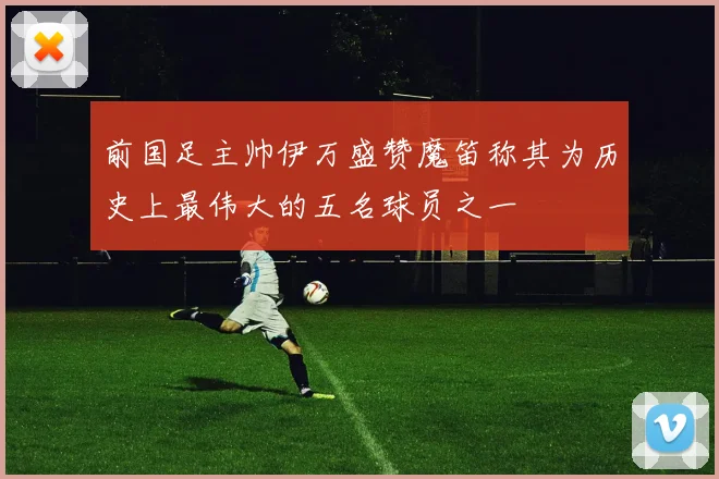 前国足主帅伊万盛赞魔笛称其为历史上最伟大的五名球员之一