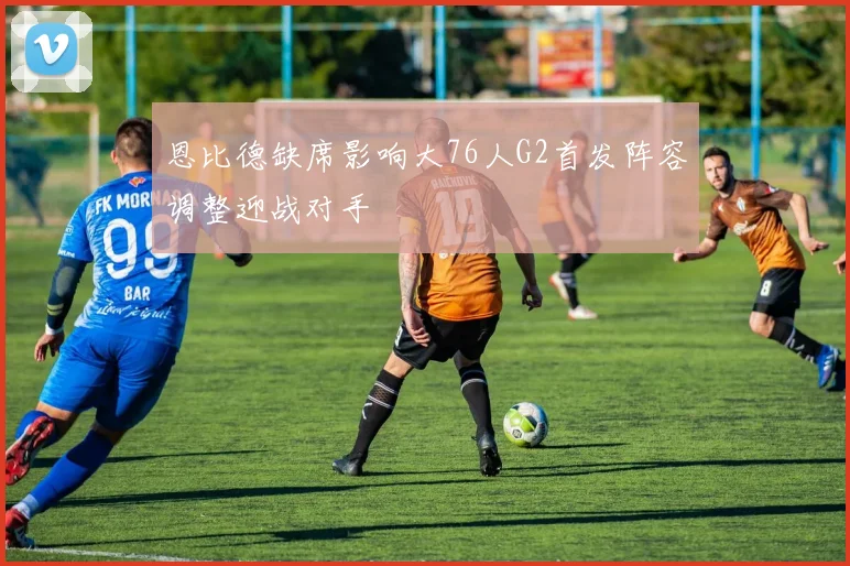 恩比德缺席影响大76人G2首发阵容调整迎战对手