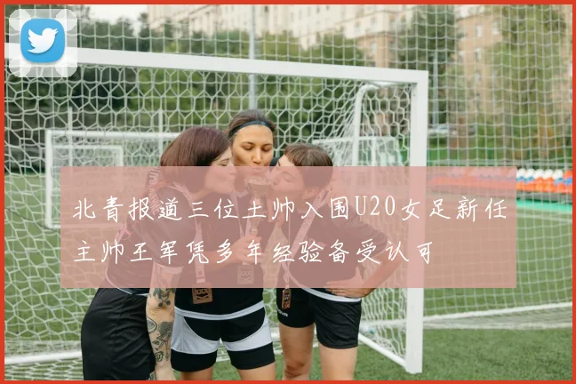 北青报道三位土帅入围U20女足新任主帅王军凭多年经验备受认可