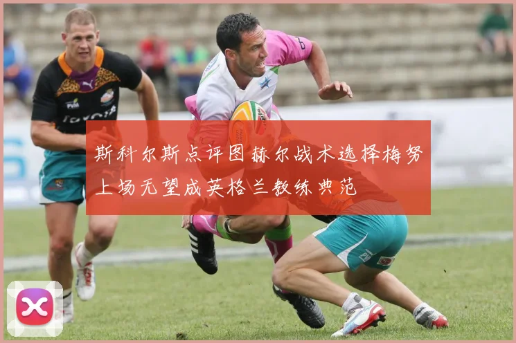 斯科尔斯点评图赫尔战术选择梅努上场无望成英格兰教练典范