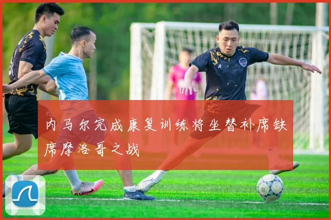 内马尔完成康复训练将坐替补席缺席摩洛哥之战