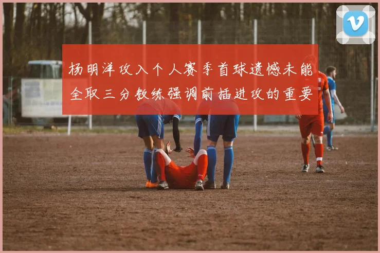 杨明洋攻入个人赛季首球遗憾未能全取三分教练强调前插进攻的重要性