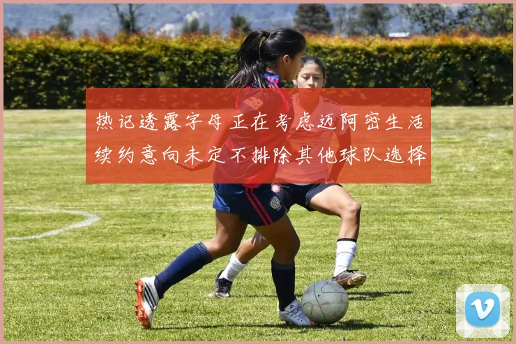 热记透露字母正在考虑迈阿密生活续约意向未定不排除其他球队选择