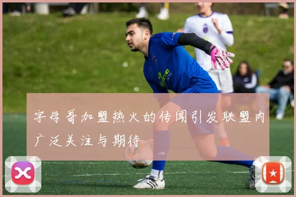 字母哥加盟热火的传闻引发联盟内广泛关注与期待
