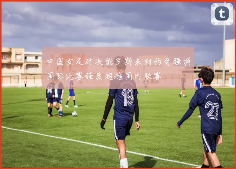 中国女足对决俄罗斯米利西奇强调国际比赛强度超越国内联赛