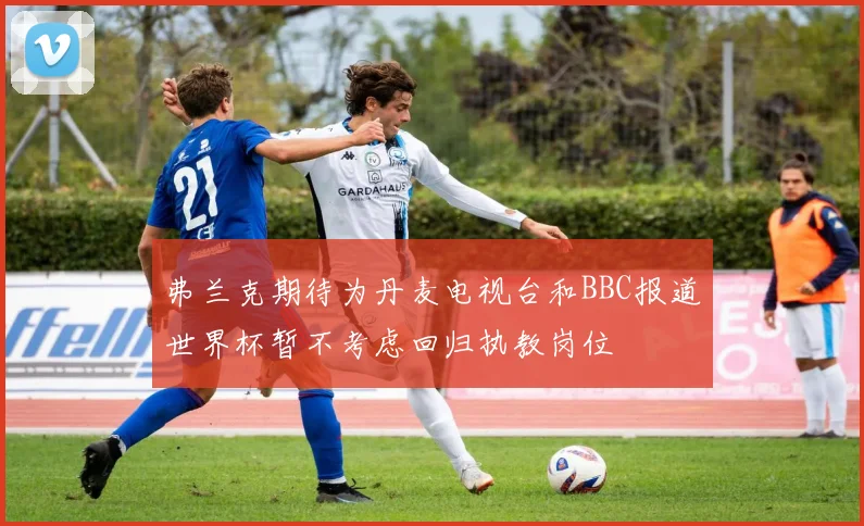 弗兰克期待为丹麦电视台和BBC报道世界杯暂不考虑回归执教岗位