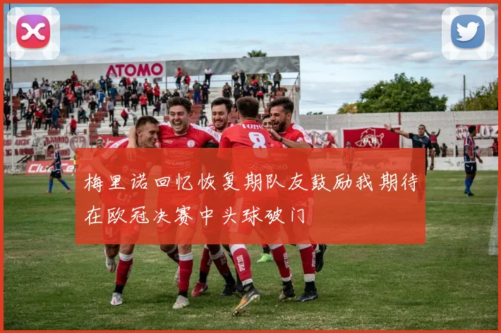 梅里诺回忆恢复期队友鼓励我期待在欧冠决赛中头球破门