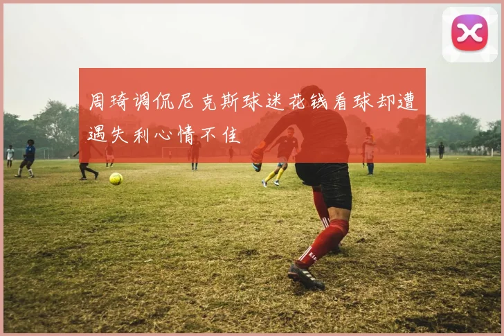 周琦调侃尼克斯球迷花钱看球却遭遇失利心情不佳
